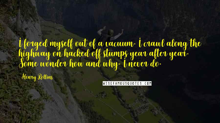 Henry Rollins Quotes: I forged myself out of a vacuum. I crawl along the highway on hacked off stumps year after year. Some wonder how and why. I never do.