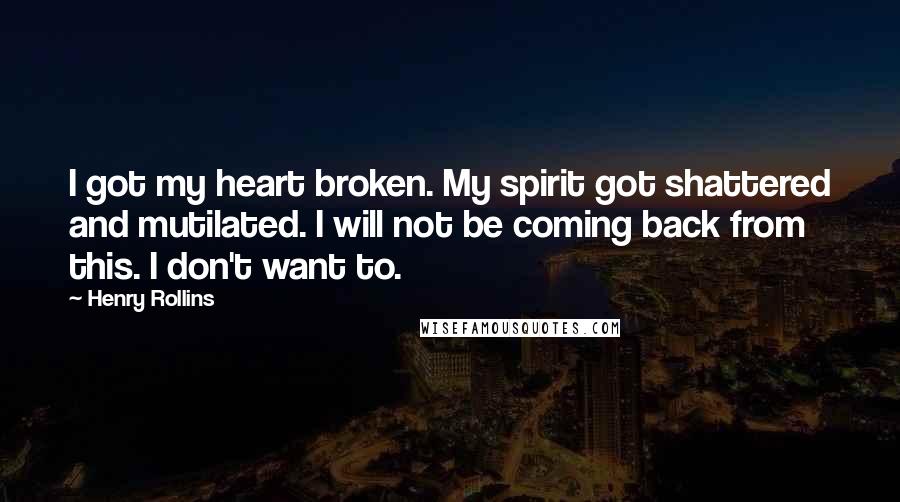 Henry Rollins Quotes: I got my heart broken. My spirit got shattered and mutilated. I will not be coming back from this. I don't want to.