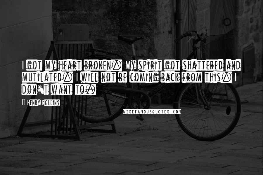 Henry Rollins Quotes: I got my heart broken. My spirit got shattered and mutilated. I will not be coming back from this. I don't want to.