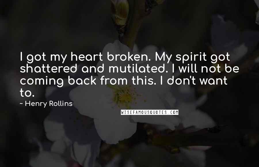 Henry Rollins Quotes: I got my heart broken. My spirit got shattered and mutilated. I will not be coming back from this. I don't want to.
