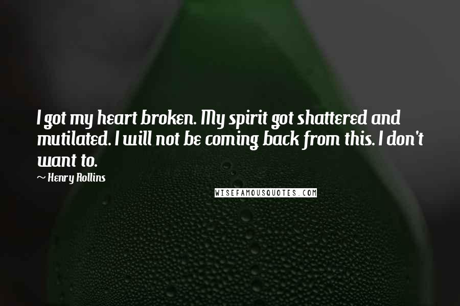 Henry Rollins Quotes: I got my heart broken. My spirit got shattered and mutilated. I will not be coming back from this. I don't want to.