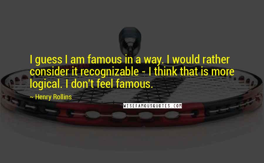 Henry Rollins Quotes: I guess I am famous in a way. I would rather consider it recognizable - I think that is more logical. I don't feel famous.