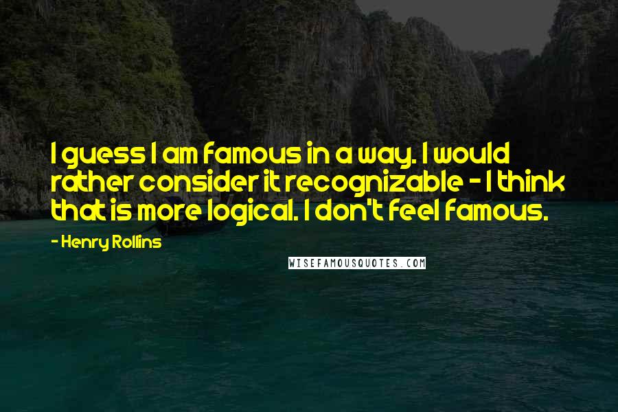 Henry Rollins Quotes: I guess I am famous in a way. I would rather consider it recognizable - I think that is more logical. I don't feel famous.