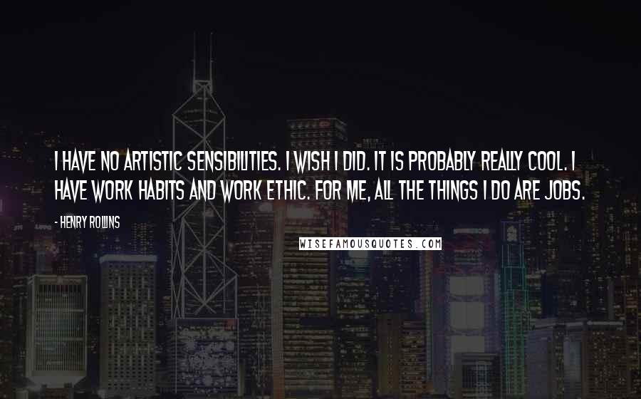 Henry Rollins Quotes: I have no artistic sensibilities. I wish I did. It is probably really cool. I have work habits and work ethic. For me, all the things I do are jobs.