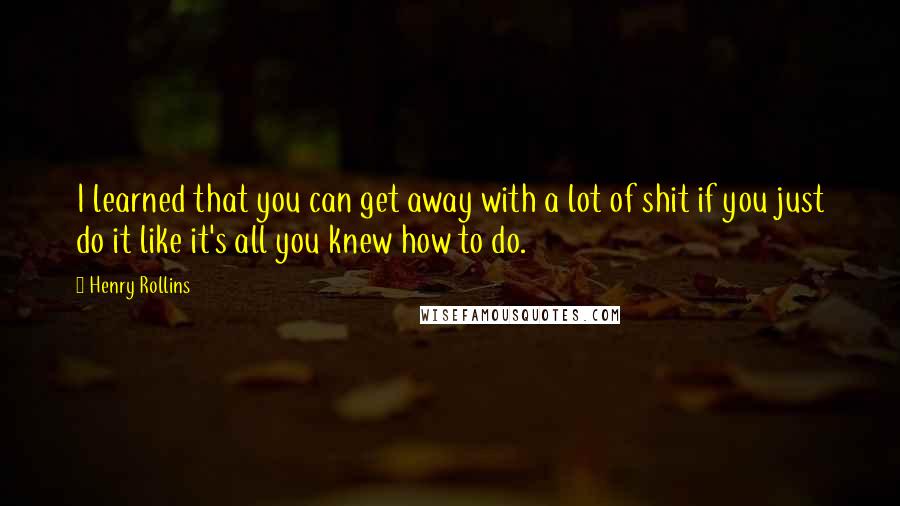 Henry Rollins Quotes: I learned that you can get away with a lot of shit if you just do it like it's all you knew how to do.