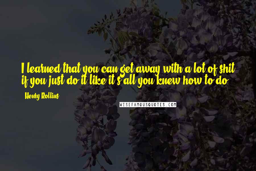 Henry Rollins Quotes: I learned that you can get away with a lot of shit if you just do it like it's all you knew how to do.