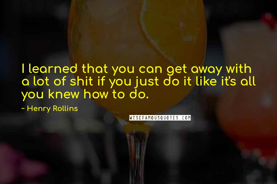 Henry Rollins Quotes: I learned that you can get away with a lot of shit if you just do it like it's all you knew how to do.