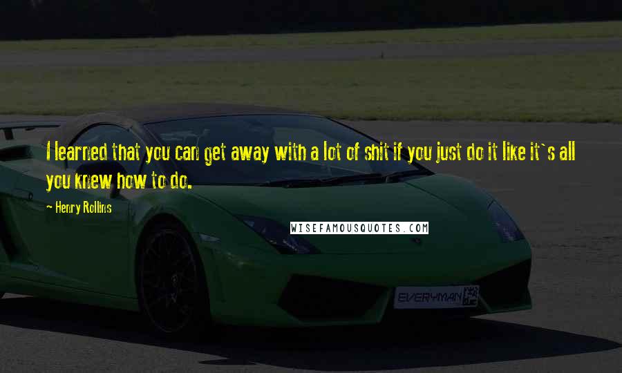 Henry Rollins Quotes: I learned that you can get away with a lot of shit if you just do it like it's all you knew how to do.