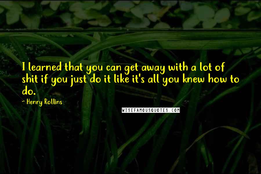 Henry Rollins Quotes: I learned that you can get away with a lot of shit if you just do it like it's all you knew how to do.