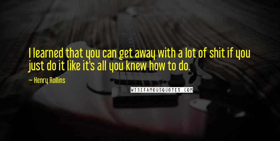 Henry Rollins Quotes: I learned that you can get away with a lot of shit if you just do it like it's all you knew how to do.