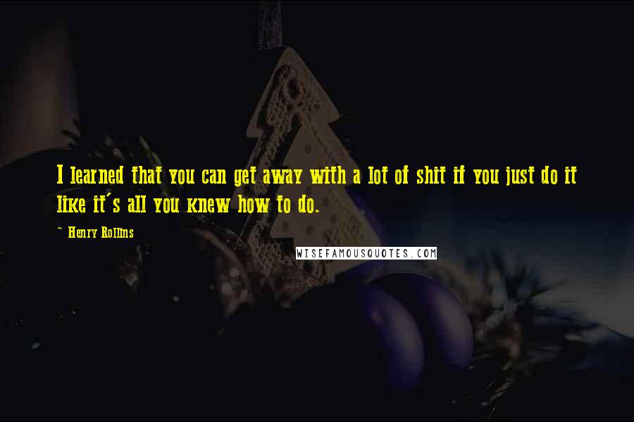 Henry Rollins Quotes: I learned that you can get away with a lot of shit if you just do it like it's all you knew how to do.