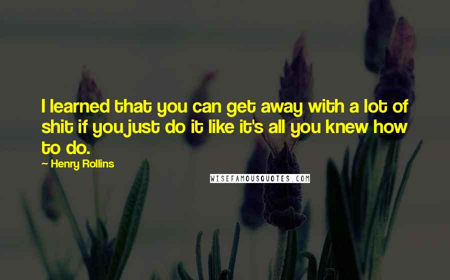 Henry Rollins Quotes: I learned that you can get away with a lot of shit if you just do it like it's all you knew how to do.