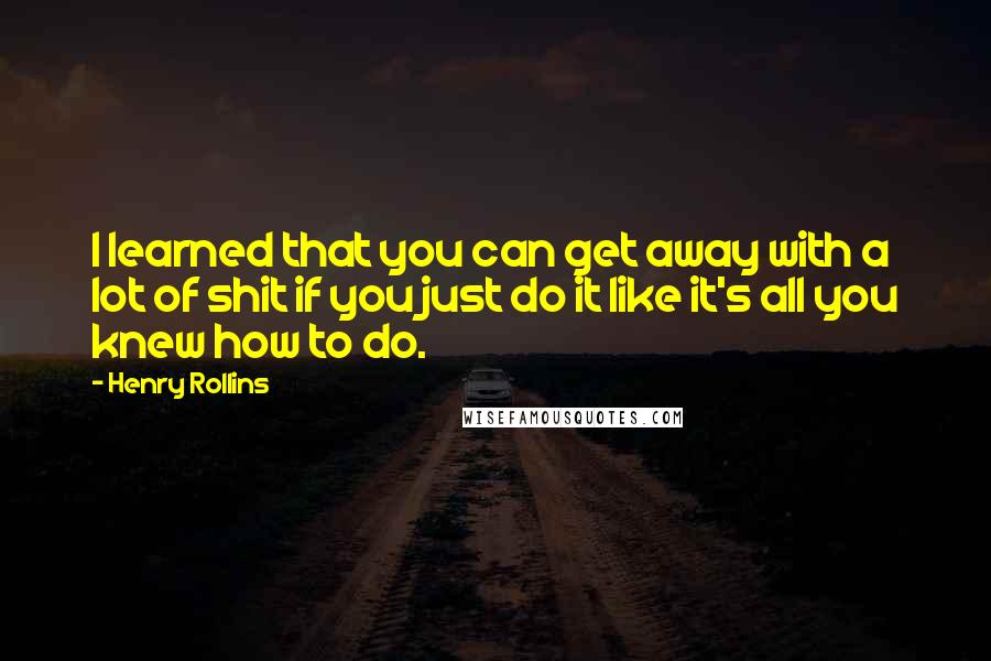 Henry Rollins Quotes: I learned that you can get away with a lot of shit if you just do it like it's all you knew how to do.