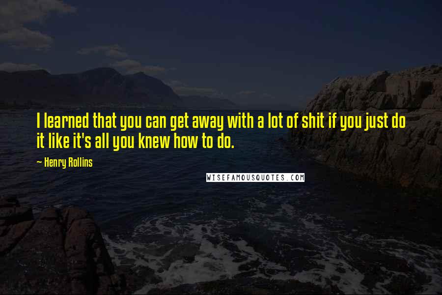 Henry Rollins Quotes: I learned that you can get away with a lot of shit if you just do it like it's all you knew how to do.