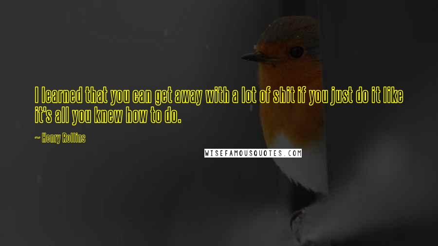 Henry Rollins Quotes: I learned that you can get away with a lot of shit if you just do it like it's all you knew how to do.