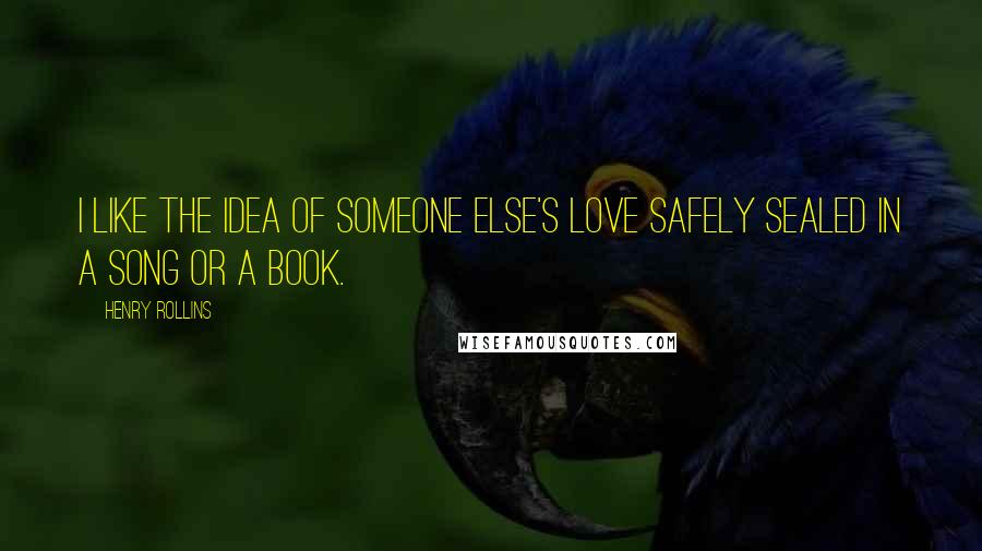 Henry Rollins Quotes: I like the idea of someone else's love safely sealed in a song or a book.