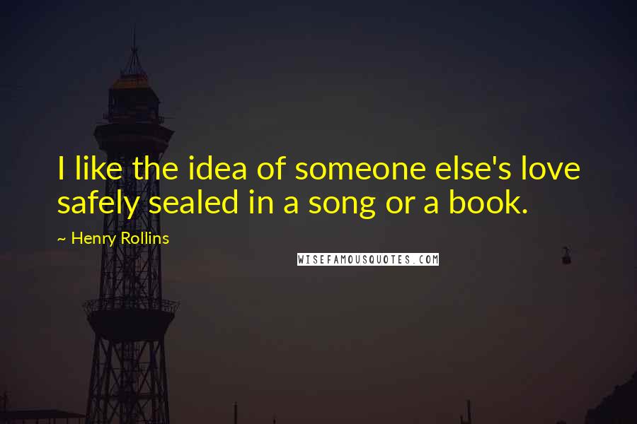 Henry Rollins Quotes: I like the idea of someone else's love safely sealed in a song or a book.