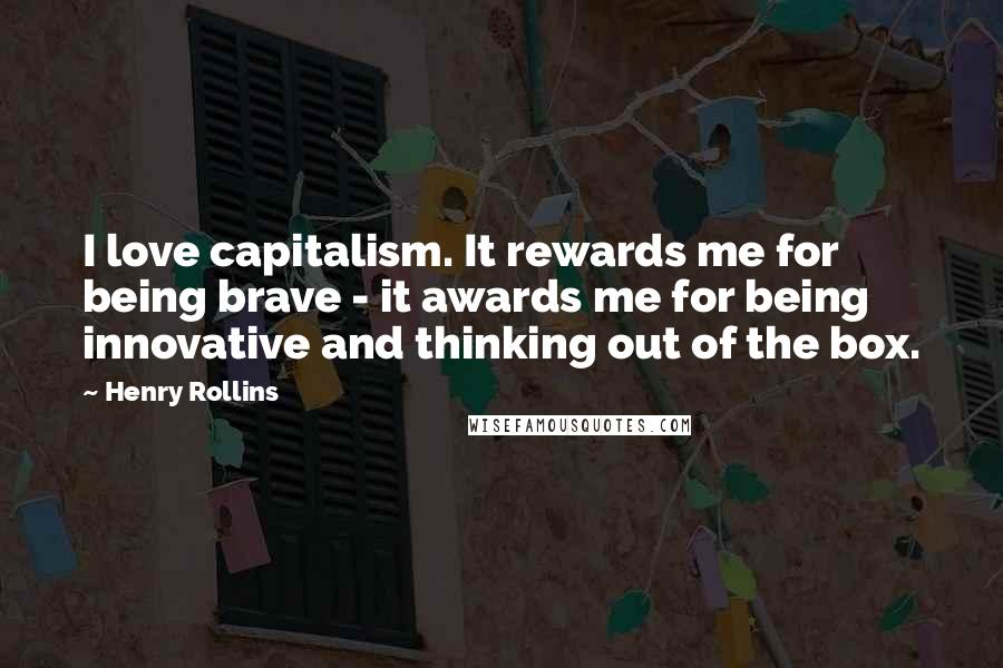 Henry Rollins Quotes: I love capitalism. It rewards me for being brave - it awards me for being innovative and thinking out of the box.
