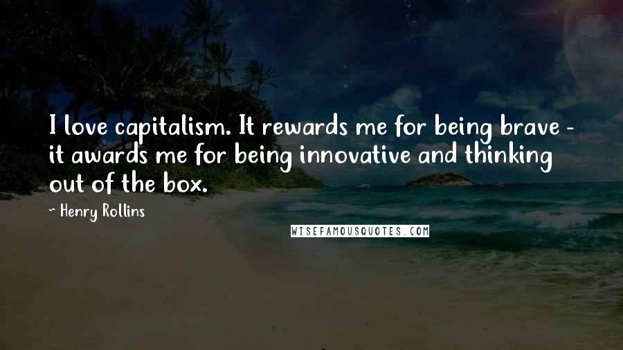 Henry Rollins Quotes: I love capitalism. It rewards me for being brave - it awards me for being innovative and thinking out of the box.