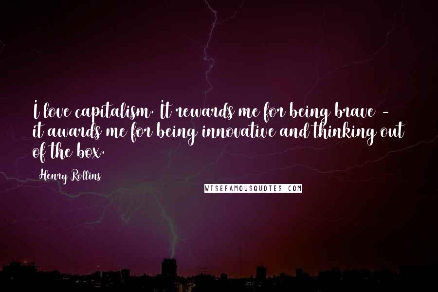 Henry Rollins Quotes: I love capitalism. It rewards me for being brave - it awards me for being innovative and thinking out of the box.