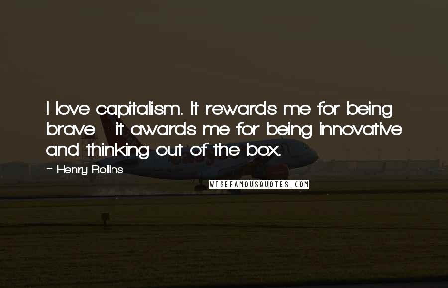 Henry Rollins Quotes: I love capitalism. It rewards me for being brave - it awards me for being innovative and thinking out of the box.