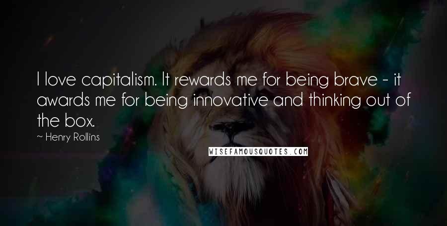 Henry Rollins Quotes: I love capitalism. It rewards me for being brave - it awards me for being innovative and thinking out of the box.