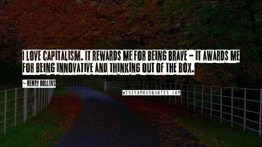 Henry Rollins Quotes: I love capitalism. It rewards me for being brave - it awards me for being innovative and thinking out of the box.