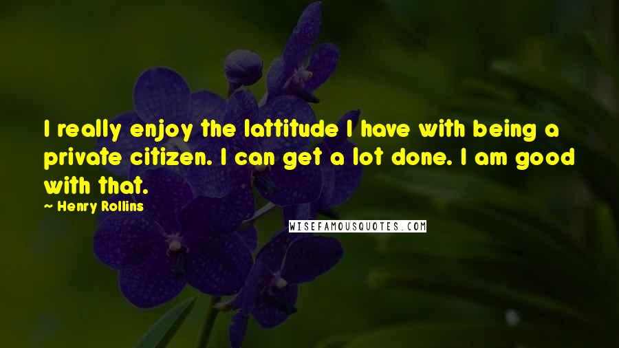 Henry Rollins Quotes: I really enjoy the lattitude I have with being a private citizen. I can get a lot done. I am good with that.