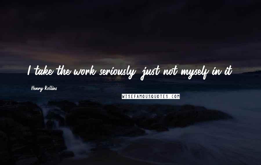 Henry Rollins Quotes: I take the work seriously, just not myself in it.