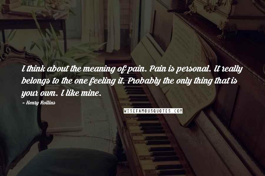 Henry Rollins Quotes: I think about the meaning of pain. Pain is personal. It really belongs to the one feeling it. Probably the only thing that is your own. I like mine.