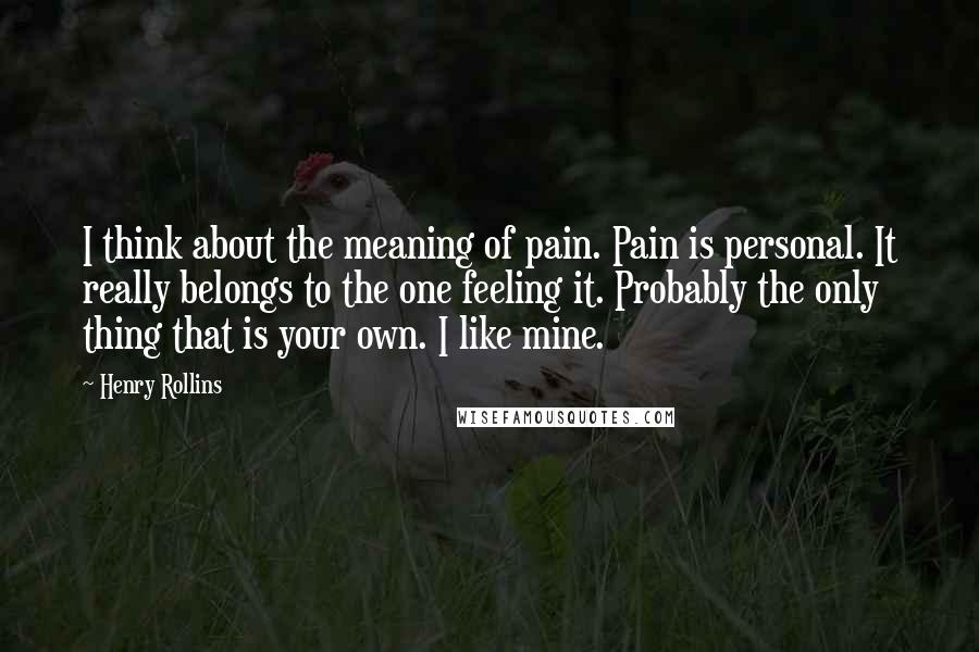 Henry Rollins Quotes: I think about the meaning of pain. Pain is personal. It really belongs to the one feeling it. Probably the only thing that is your own. I like mine.