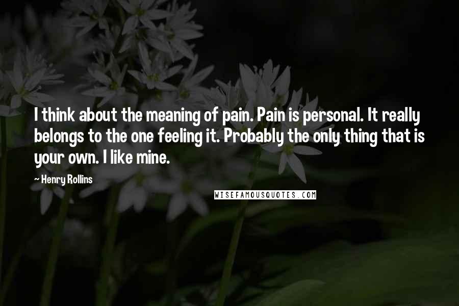 Henry Rollins Quotes: I think about the meaning of pain. Pain is personal. It really belongs to the one feeling it. Probably the only thing that is your own. I like mine.