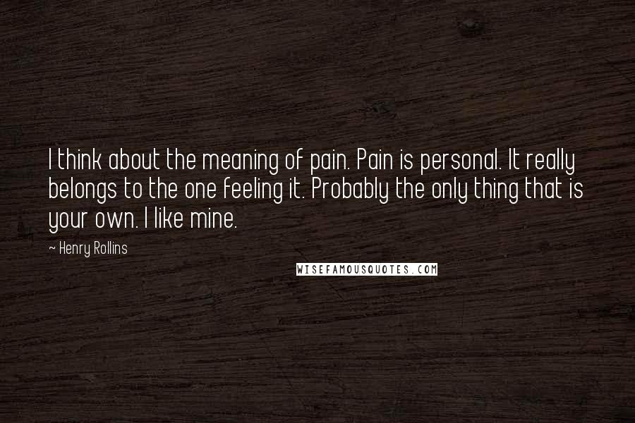 Henry Rollins Quotes: I think about the meaning of pain. Pain is personal. It really belongs to the one feeling it. Probably the only thing that is your own. I like mine.