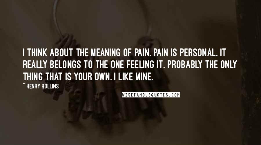 Henry Rollins Quotes: I think about the meaning of pain. Pain is personal. It really belongs to the one feeling it. Probably the only thing that is your own. I like mine.