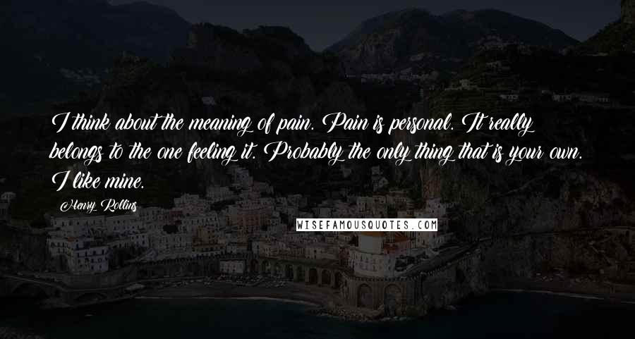 Henry Rollins Quotes: I think about the meaning of pain. Pain is personal. It really belongs to the one feeling it. Probably the only thing that is your own. I like mine.