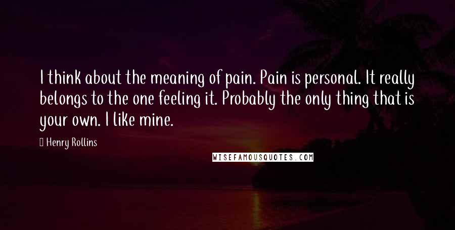 Henry Rollins Quotes: I think about the meaning of pain. Pain is personal. It really belongs to the one feeling it. Probably the only thing that is your own. I like mine.