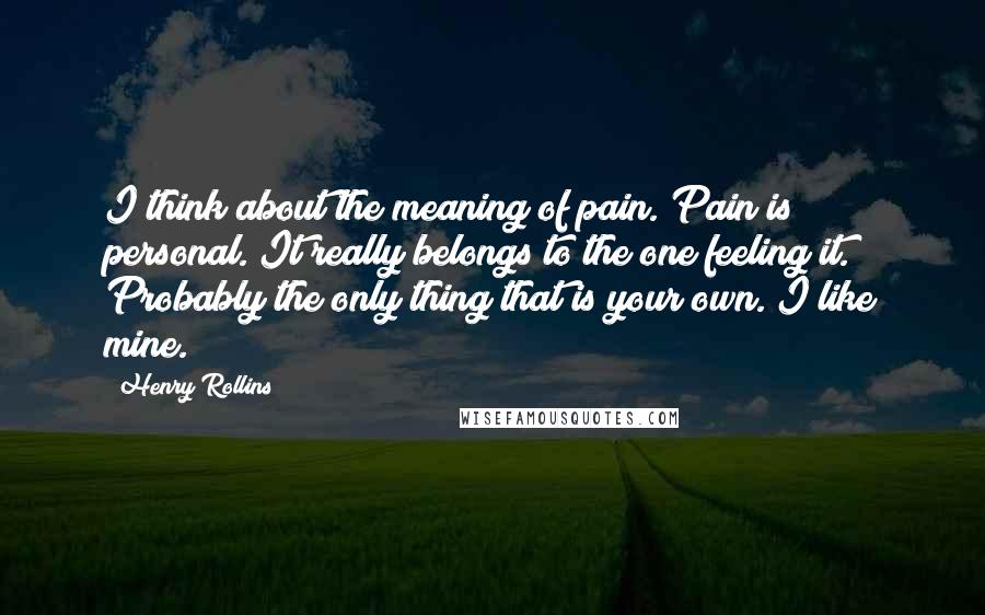 Henry Rollins Quotes: I think about the meaning of pain. Pain is personal. It really belongs to the one feeling it. Probably the only thing that is your own. I like mine.