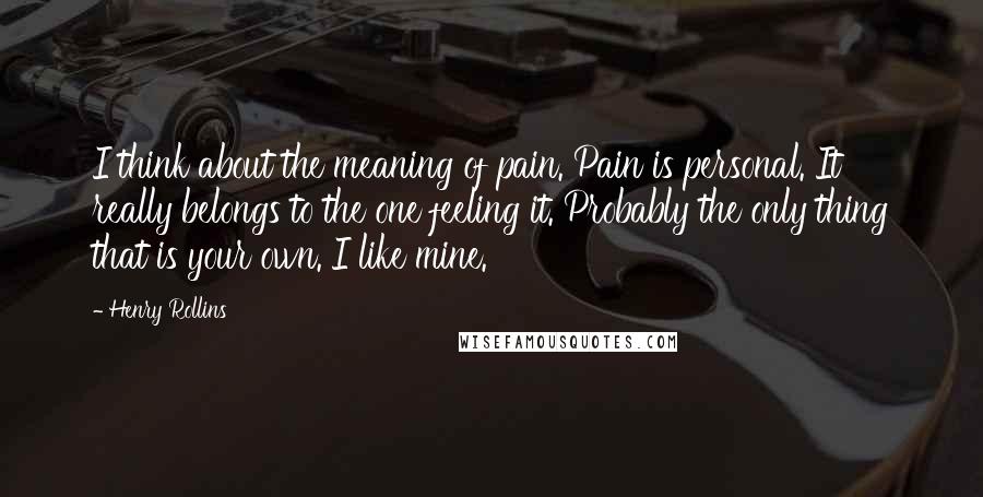 Henry Rollins Quotes: I think about the meaning of pain. Pain is personal. It really belongs to the one feeling it. Probably the only thing that is your own. I like mine.