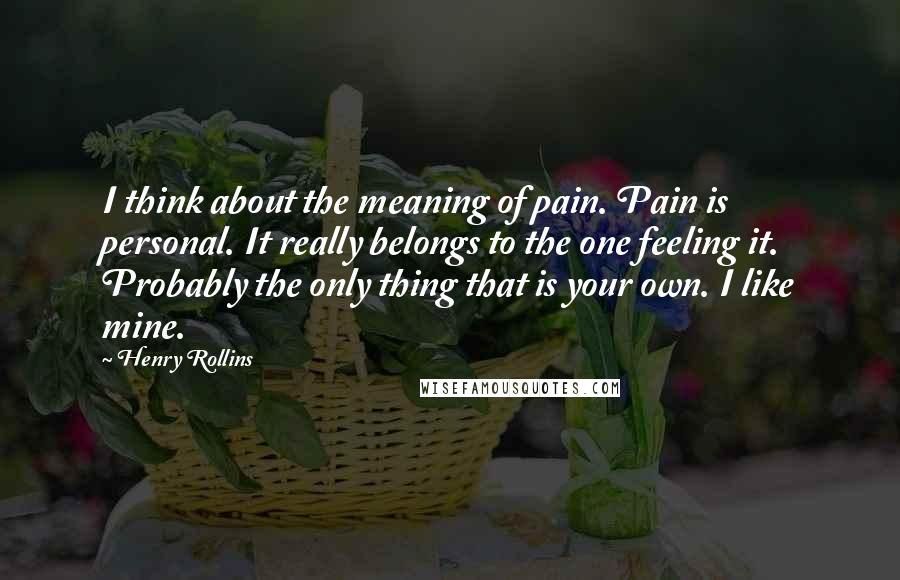 Henry Rollins Quotes: I think about the meaning of pain. Pain is personal. It really belongs to the one feeling it. Probably the only thing that is your own. I like mine.