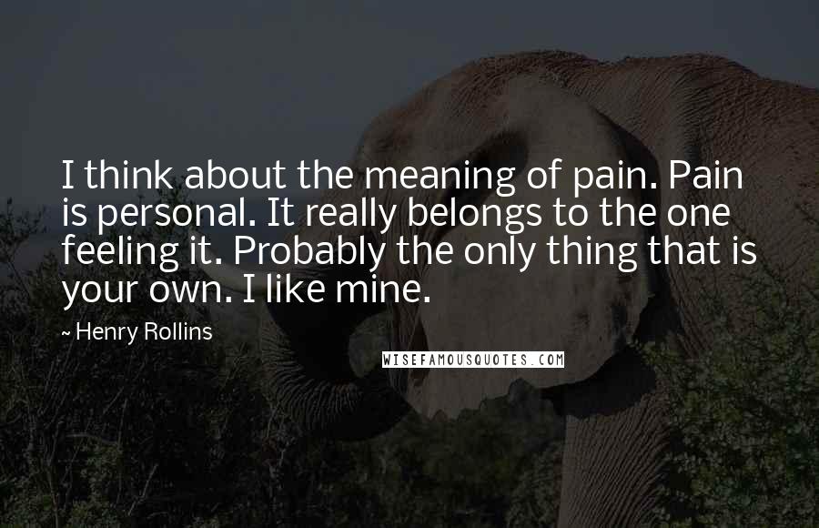 Henry Rollins Quotes: I think about the meaning of pain. Pain is personal. It really belongs to the one feeling it. Probably the only thing that is your own. I like mine.