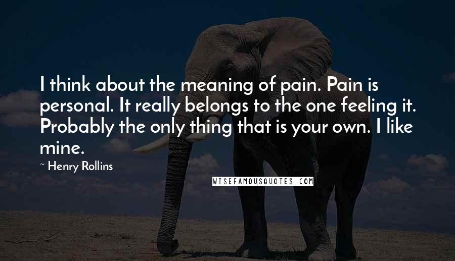 Henry Rollins Quotes: I think about the meaning of pain. Pain is personal. It really belongs to the one feeling it. Probably the only thing that is your own. I like mine.