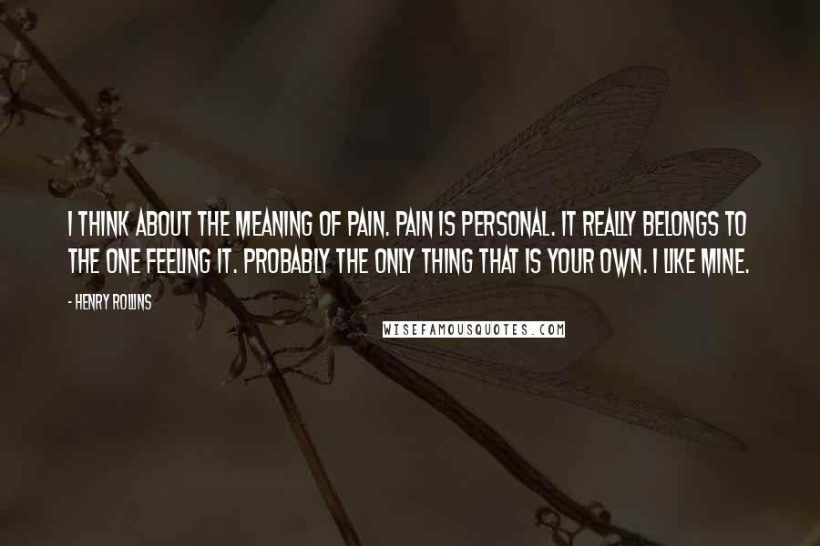 Henry Rollins Quotes: I think about the meaning of pain. Pain is personal. It really belongs to the one feeling it. Probably the only thing that is your own. I like mine.