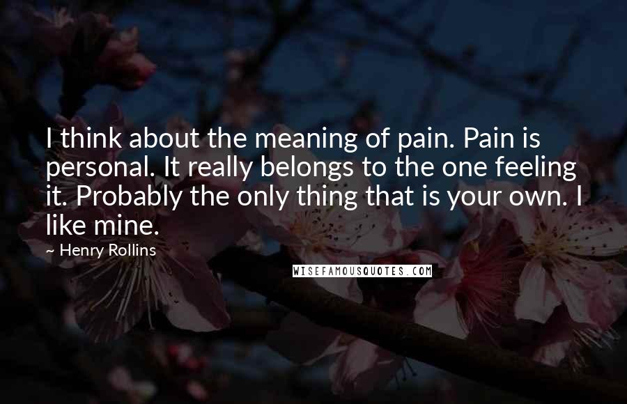 Henry Rollins Quotes: I think about the meaning of pain. Pain is personal. It really belongs to the one feeling it. Probably the only thing that is your own. I like mine.