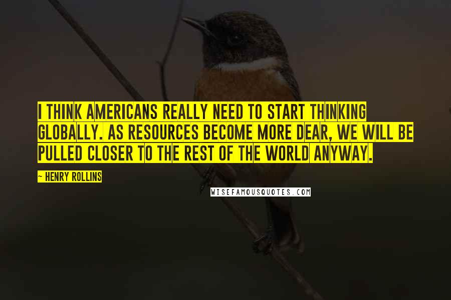 Henry Rollins Quotes: I think Americans really need to start thinking globally. As resources become more dear, we will be pulled closer to the rest of the world anyway.