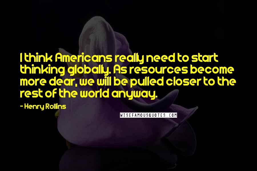 Henry Rollins Quotes: I think Americans really need to start thinking globally. As resources become more dear, we will be pulled closer to the rest of the world anyway.