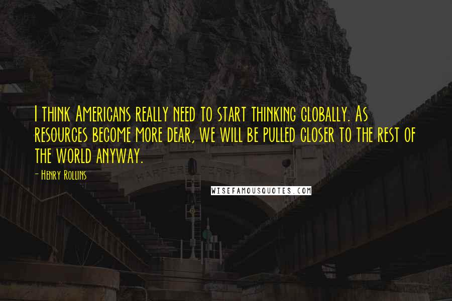 Henry Rollins Quotes: I think Americans really need to start thinking globally. As resources become more dear, we will be pulled closer to the rest of the world anyway.