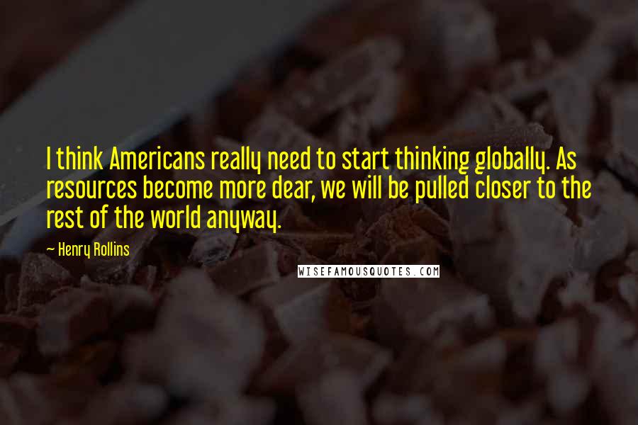 Henry Rollins Quotes: I think Americans really need to start thinking globally. As resources become more dear, we will be pulled closer to the rest of the world anyway.