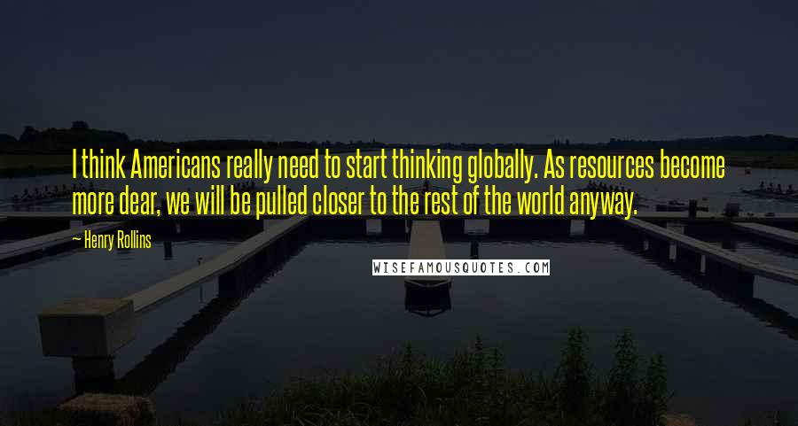 Henry Rollins Quotes: I think Americans really need to start thinking globally. As resources become more dear, we will be pulled closer to the rest of the world anyway.