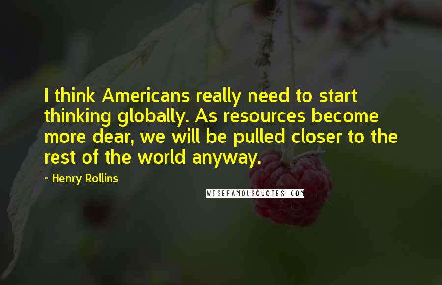 Henry Rollins Quotes: I think Americans really need to start thinking globally. As resources become more dear, we will be pulled closer to the rest of the world anyway.