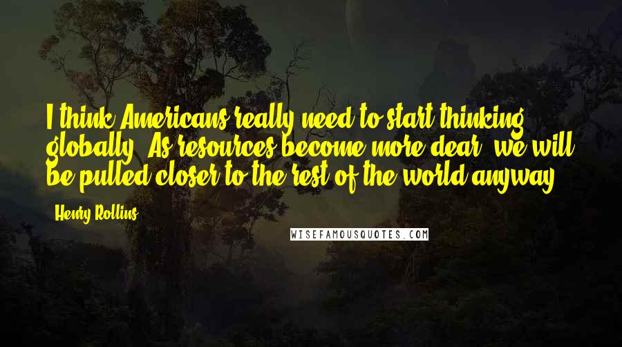 Henry Rollins Quotes: I think Americans really need to start thinking globally. As resources become more dear, we will be pulled closer to the rest of the world anyway.